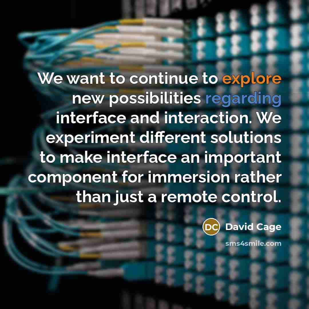 “We want to continue to explore new possibilities regarding interface and interaction. We experiment different solutions to make interface an important component for immersion rather than just a remote control.” quote by David Cage