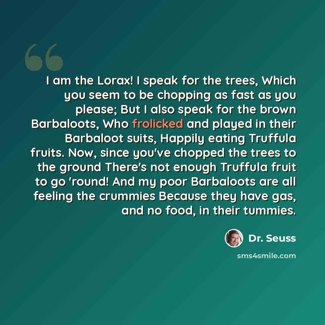 “I am the Lorax! I speak for the trees, Which you seem to be chopping as fast as you please; But I also speak for the brown Barbaloots, Who frolicked and played in their Barbaloot suits, Happily eating Truffula fruits. Now, since you've chopped the trees to the ground There's not enough Truffula…” quote by Dr. Seuss