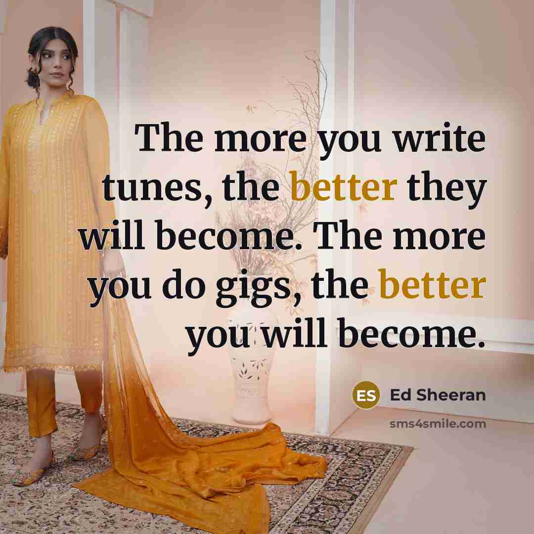 “The more you write tunes, the better they will become. The more you do gigs, the better you will become.” quote by Ed Sheeran