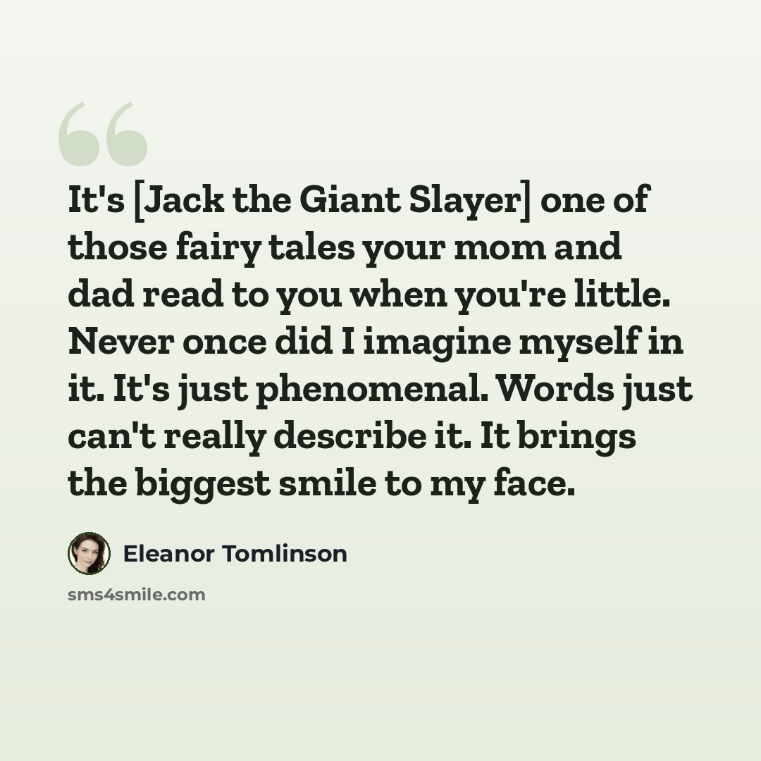 “It's [Jack the Giant Slayer] one of those fairy tales your mom and dad read to you when you're little. Never once did I imagine myself in it. It's just phenomenal. Words just can't really describe it. It brings the biggest smile to my face.” quote by Eleanor Tomlinson