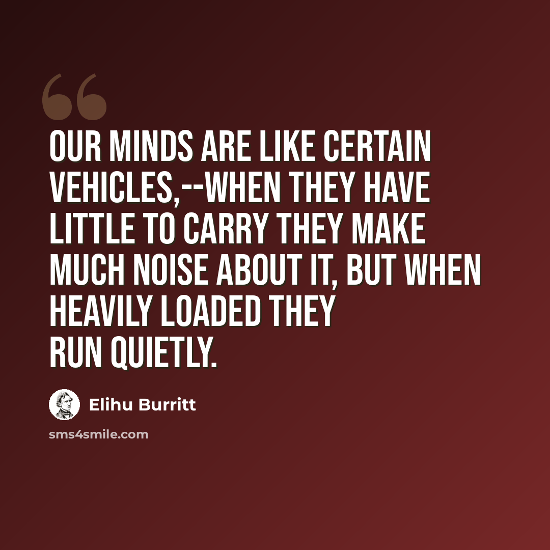 “Our minds are like certain vehicles,--when they have little to carry they make much noise about it, but when heavily loaded they run quietly.” quote by Elihu Burritt