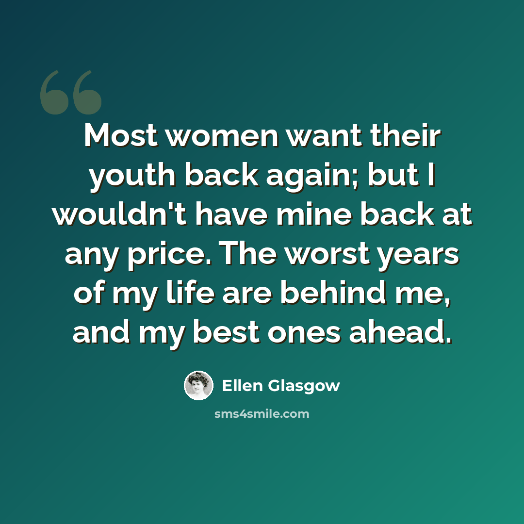 “Most women want their youth back again; but I wouldn't have mine back at any price. The worst years of my life are behind me, and my best ones ahead.” quote by Ellen Glasgow
