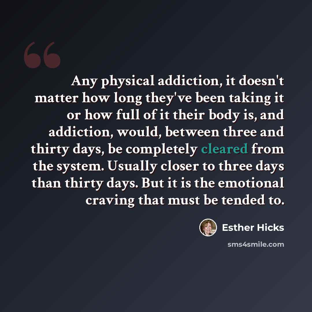 “Any physical addiction, it doesn't matter how long they've been taking it or how full of it their body is, and addiction, would, between three and thirty days, be completely cleared from the system. Usually closer to three days than thirty days. But it is the emotional craving that must be tended…” quote by Esther Hicks