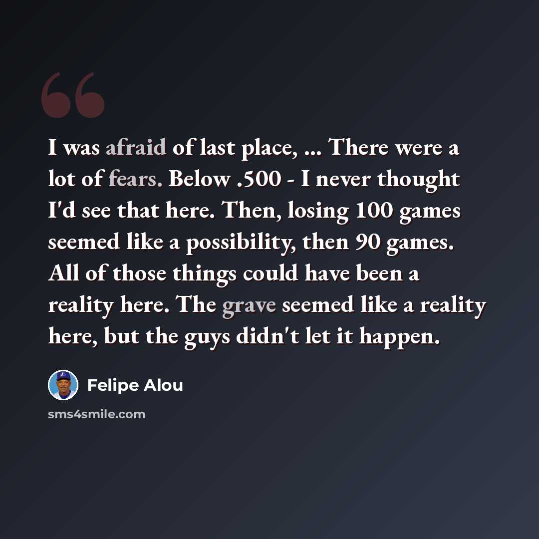 “I was afraid of last place, ... There were a lot of fears. Below .500 - I never thought I'd see that here. Then, losing 100 games seemed like a possibility, then 90 games. All of those things could have been a reality here. The grave seemed like a reality here, but the guys didn't let it happen.” quote by Felipe Alou