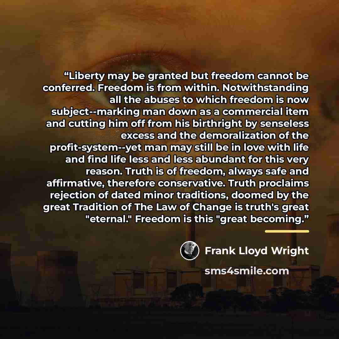 “Liberty may be granted but freedom cannot be conferred. Freedom is from within. Notwithstanding all the abuses to which freedom is now subject--marking man down as a commercial item and cutting him off from his birthright by senseless excess and the demoralization of the profit-system--yet man may…” quote by Frank Lloyd Wright