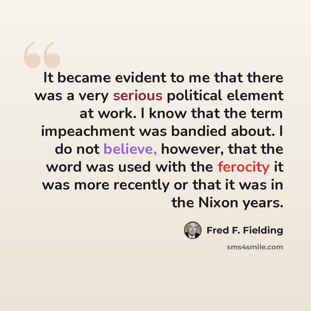 “It became evident to me that there was a very serious political element at work. I know that the term impeachment was bandied about. I do not believe, however, that the word was used with the ferocity it was more recently or that it was in the Nixon years.” quote by Fred F. Fielding
