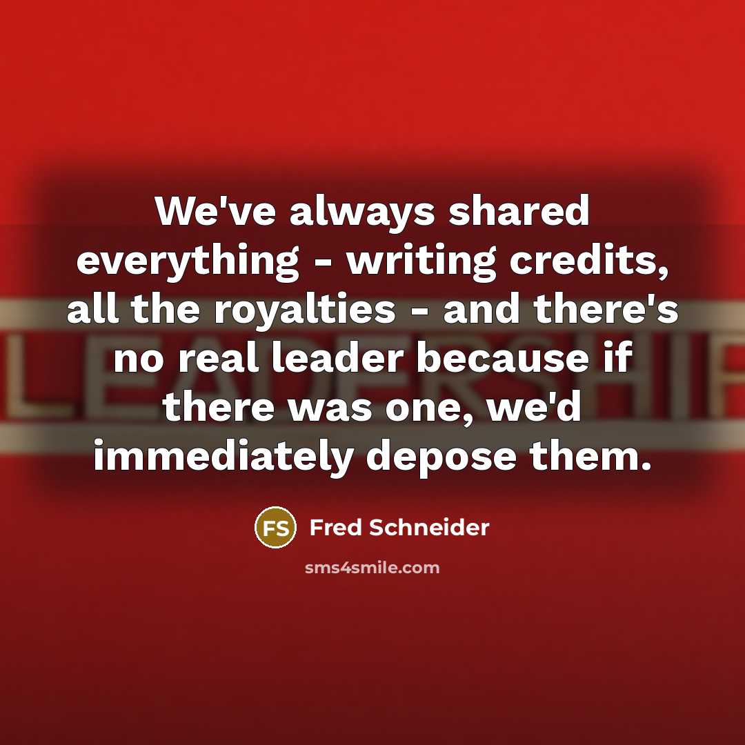 “We've always shared everything - writing credits, all the royalties - and there's no real leader because if there was one, we'd immediately depose them.” quote by Fred Schneider