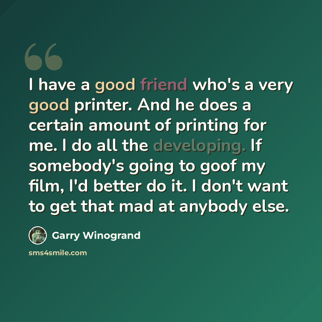 “I have a good friend who's a very good printer. And he does a certain amount of printing for me. I do all the developing. If somebody's going to goof my film, I'd better do it. I don't want to get that mad at anybody else.” quote by Garry Winogrand