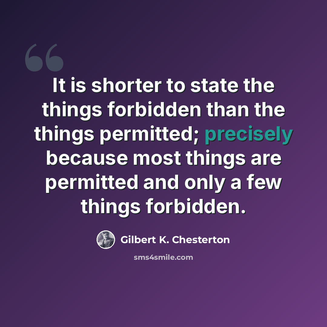 “It is shorter to state the things forbidden than the things permitted; precisely because most things are permitted and only a few things forbidden.” quote by Gilbert K. Chesterton