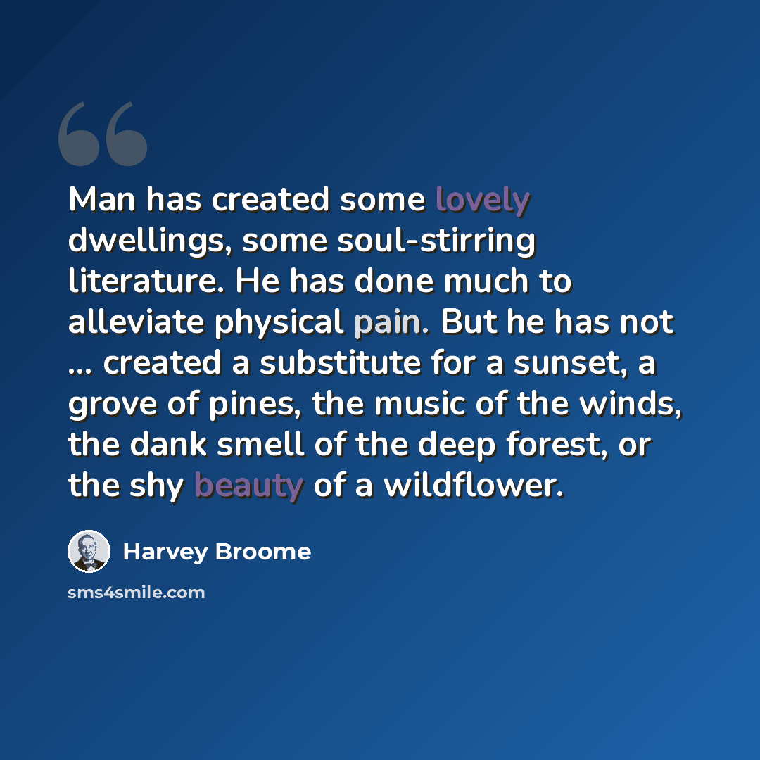 “Man has created some lovely dwellings, some soul-stirring literature. He has done much to alleviate physical pain. But he has not ... created a substitute for a sunset, a grove of pines, the music of the winds, the dank smell of the deep forest, or the shy beauty of a wildflower.” quote by Harvey Broome