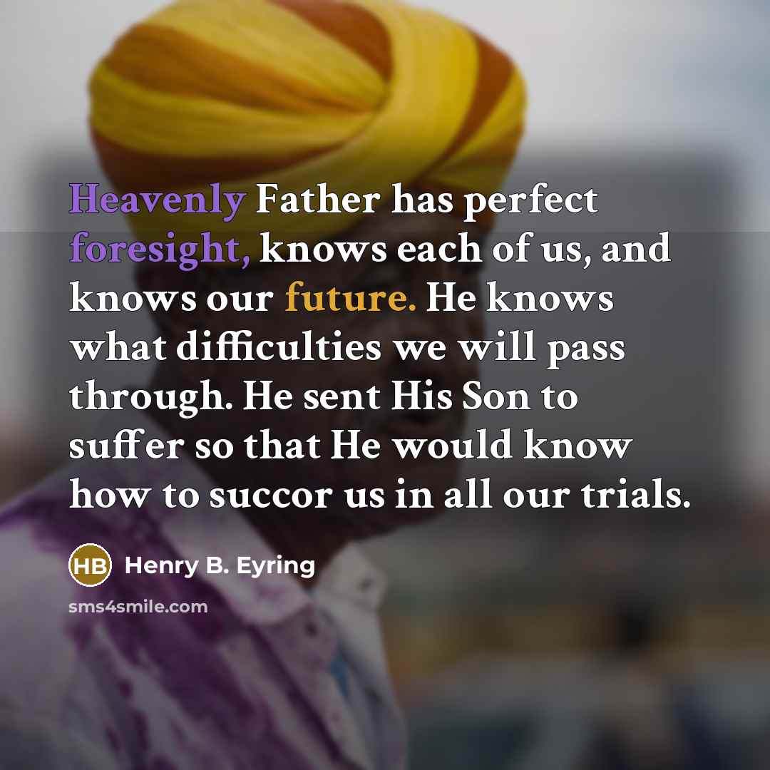 “Heavenly Father has perfect foresight, knows each of us, and knows our future. He knows what difficulties we will pass through. He sent His Son to suffer so that He would know how to succor us in all our trials.” quote by Henry B. Eyring