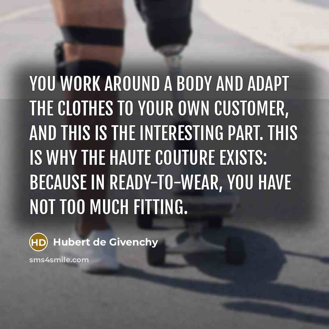 “You work around a body and adapt the clothes to your own customer, and this is the interesting part. This is why the haute couture exists: because in ready-to-wear, you have not too much fitting.” quote by Hubert de Givenchy