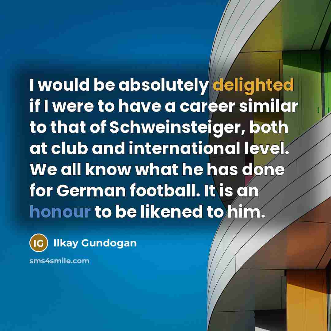 “I would be absolutely delighted if I were to have a career similar to that of Schweinsteiger, both at club and international level. We all know what he has done for German football. It is an honour to be likened to him.” quote by Ilkay Gundogan