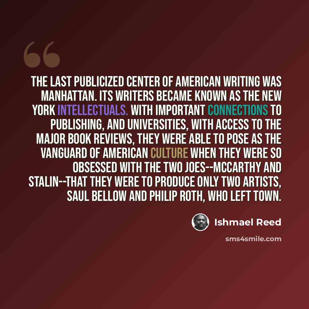 “The last publicized center of American writing was Manhattan. Its writers became known as the New York Intellectuals. With important connections to publishing, and universities, with access to the major book reviews, they were able to pose as the vanguard of American culture when they were so…” quote by Ishmael Reed