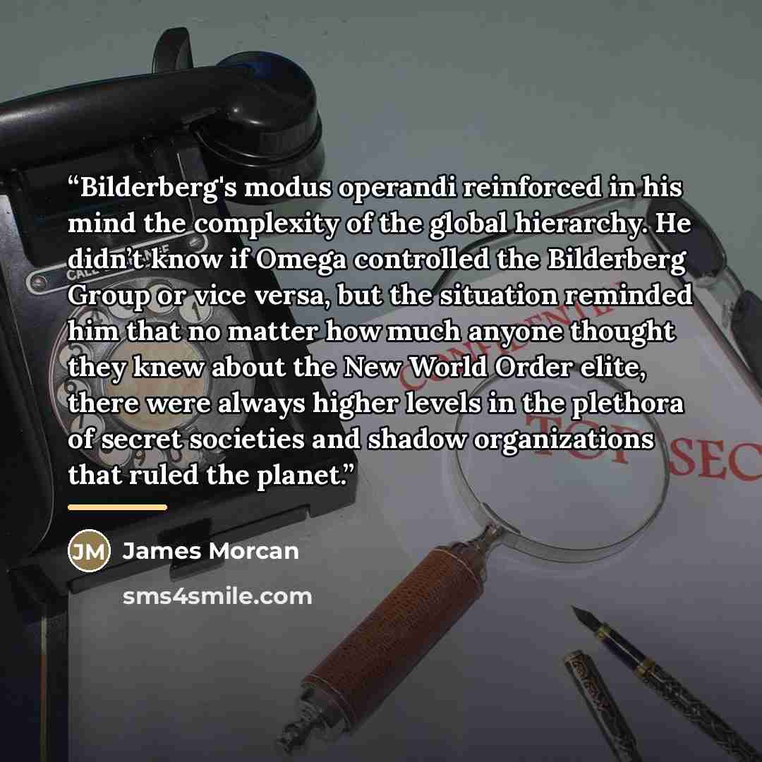 “Bilderberg's modus operandi reinforced in his mind the complexity of the global hierarchy. He didn’t know if Omega controlled the Bilderberg Group or vice versa, but the situation reminded him that no matter how much anyone thought they knew about the New World Order elite, there were always…” quote by James Morcan