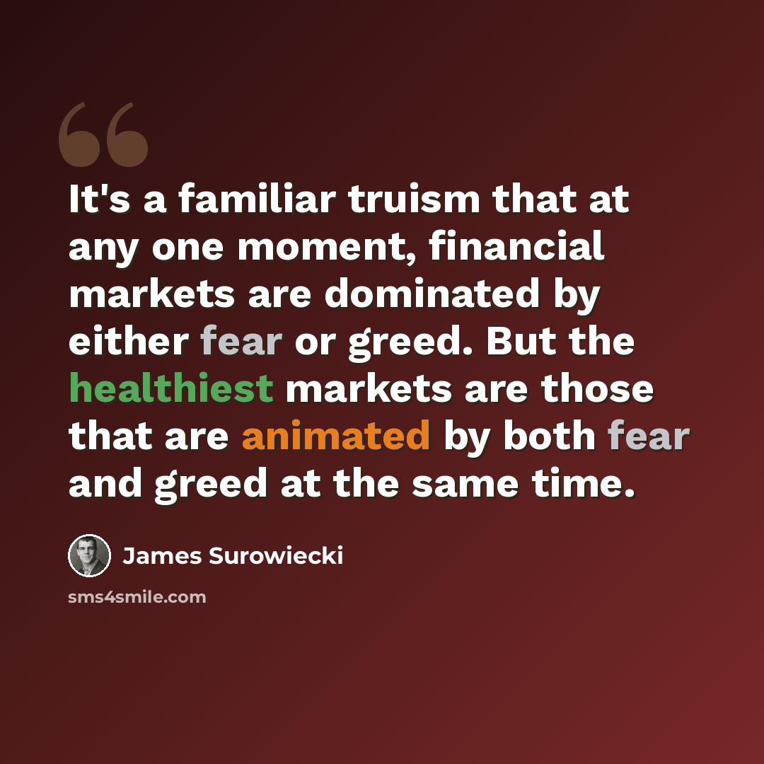 “It's a familiar truism that at any one moment, financial markets are dominated by either fear or greed. But the healthiest markets are those that are animated by both fear and greed at the same time.” quote by James Surowiecki