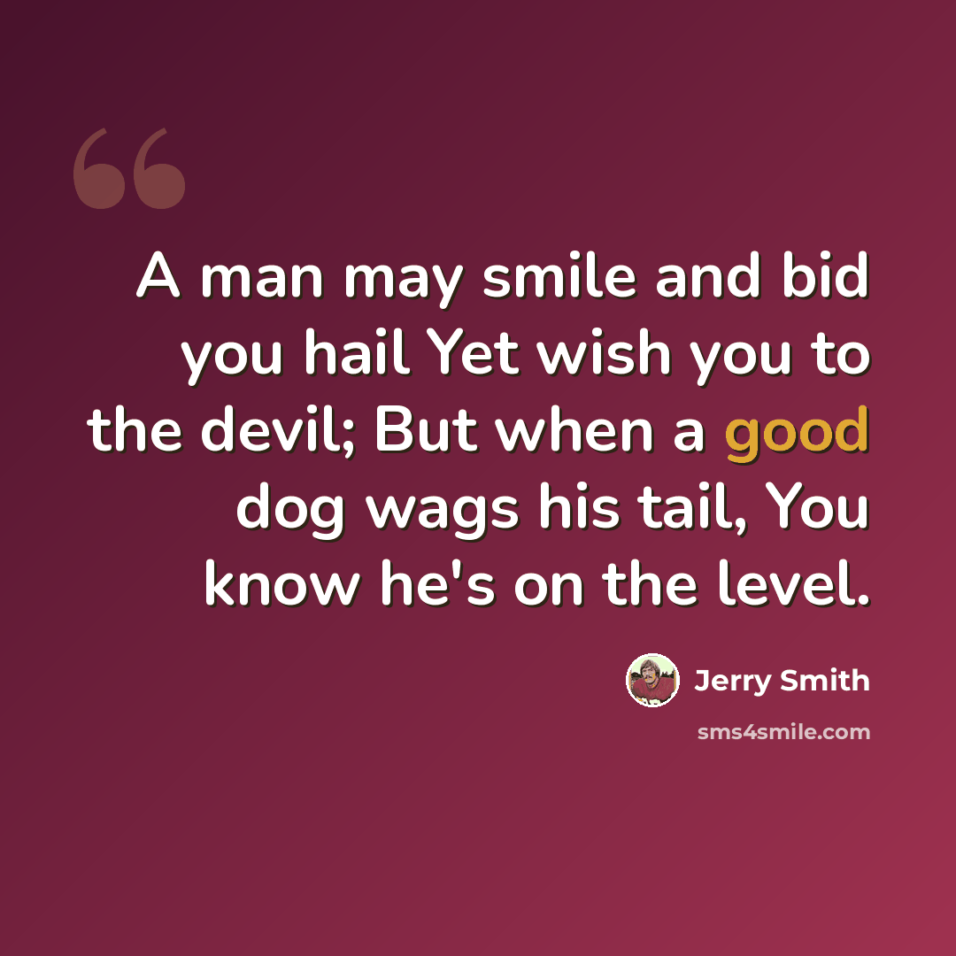 “A man may smile and bid you hail Yet wish you to the devil; But when a good dog wags his tail, You know he's on the level.” quote by Jerry Smith