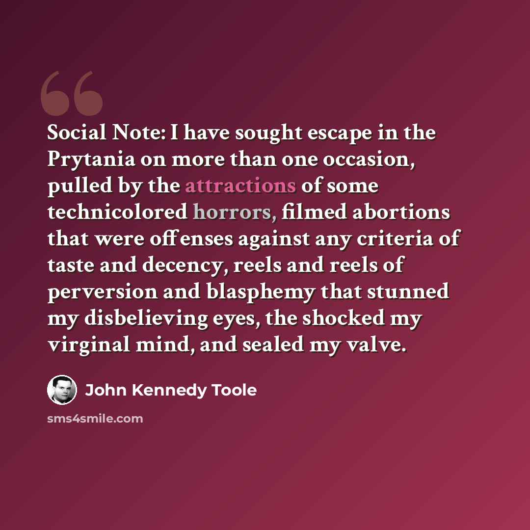 “Social Note: I have sought escape in the Prytania on more than one occasion, pulled by the attractions of some technicolored horrors, filmed abortions that were offenses against any criteria of taste and decency, reels and reels of perversion and blasphemy that stunned my disbelieving eyes, the…” quote by John Kennedy Toole