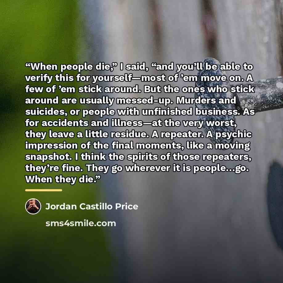 “When people die,” I said, “and you’ll be able to verify this for yourself—most of ’em move on. A few of ’em stick around. But the ones who stick around are usually messed-up. Murders and suicides, or people with unfinished business. As for accidents and illness—at the very worst, they leave a…” quote by Jordan Castillo Price
