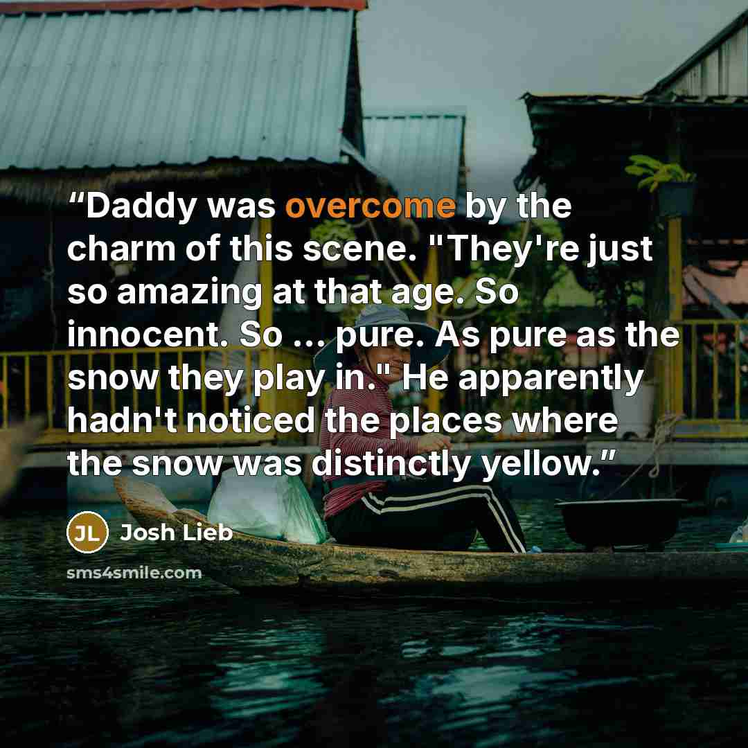 “Daddy was overcome by the charm of this scene. "They're just so amazing at that age. So innocent. So ... pure. As pure as the snow they play in." He apparently hadn't noticed the places where the snow was distinctly yellow.” quote by Josh Lieb
