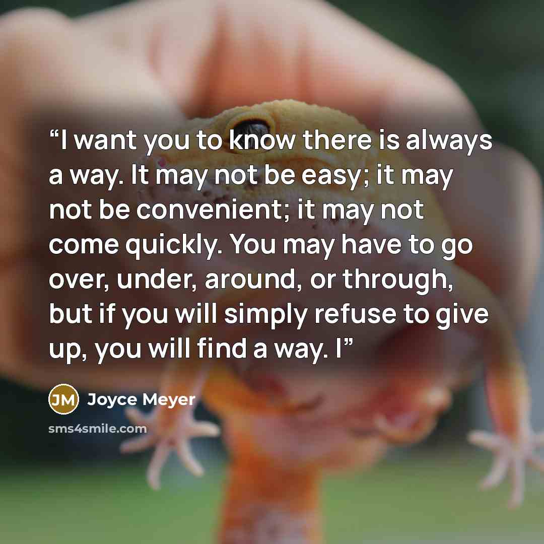“I want you to know there is always a way. It may not be easy; it may not be convenient; it may not come quickly. You may have to go over, under, around, or through, but if you will simply refuse to give up, you will find a way. I” quote by Joyce Meyer