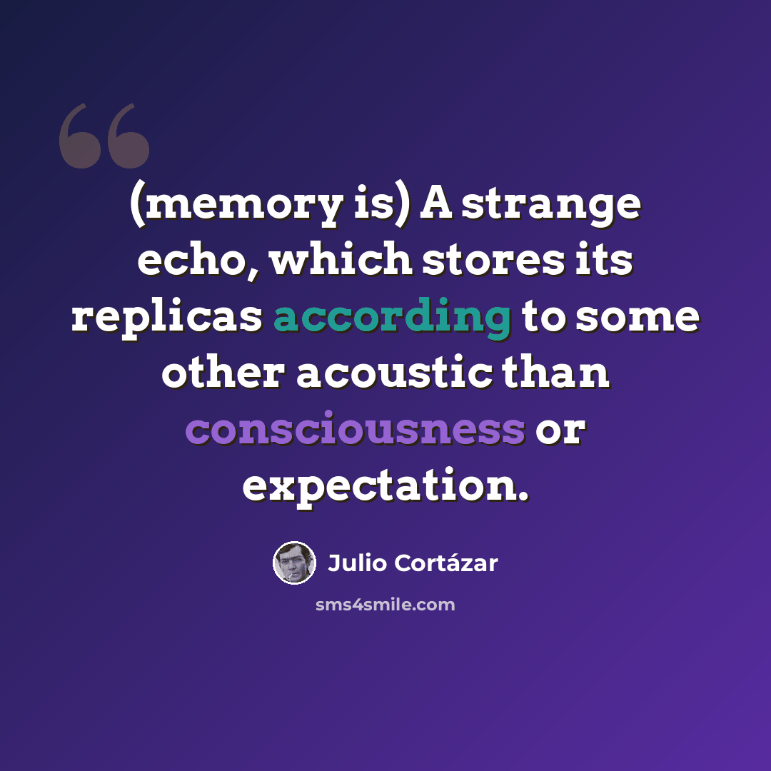 “(memory is) A strange echo, which stores its replicas according to some other acoustic than consciousness or expectation.” quote by Julio Cortazar