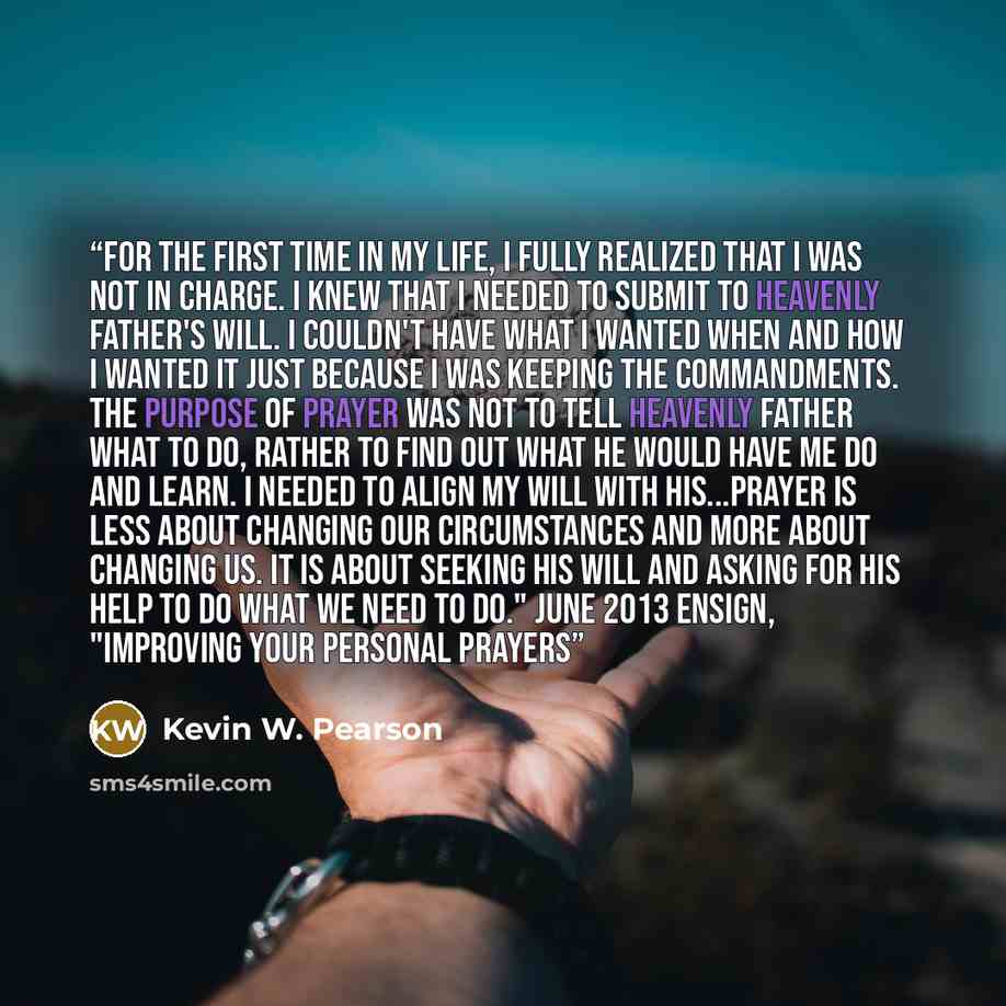 “For the first time in my life, I fully realized that I was not in charge. I knew that I needed to submit to Heavenly Father's will. I couldn't have what I wanted when and how I wanted it just because I was keeping the commandments. The purpose of prayer was not to tell Heavenly Father what to do…” quote by Kevin W. Pearson