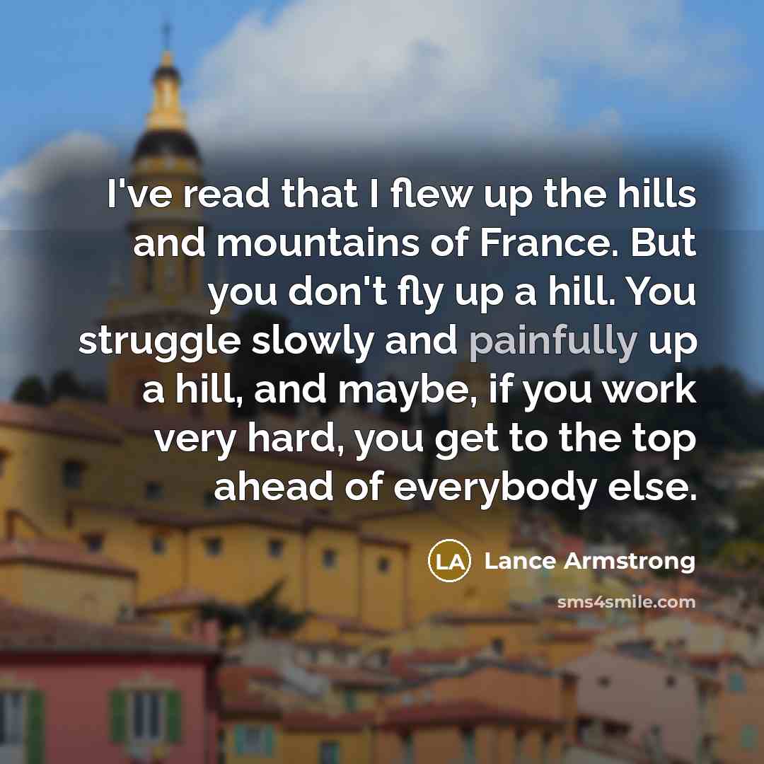 “I've read that I flew up the hills and mountains of France. But you don't fly up a hill. You struggle slowly and painfully up a hill, and maybe, if you work very hard, you get to the top ahead of everybody else.” quote by Lance Armstrong
