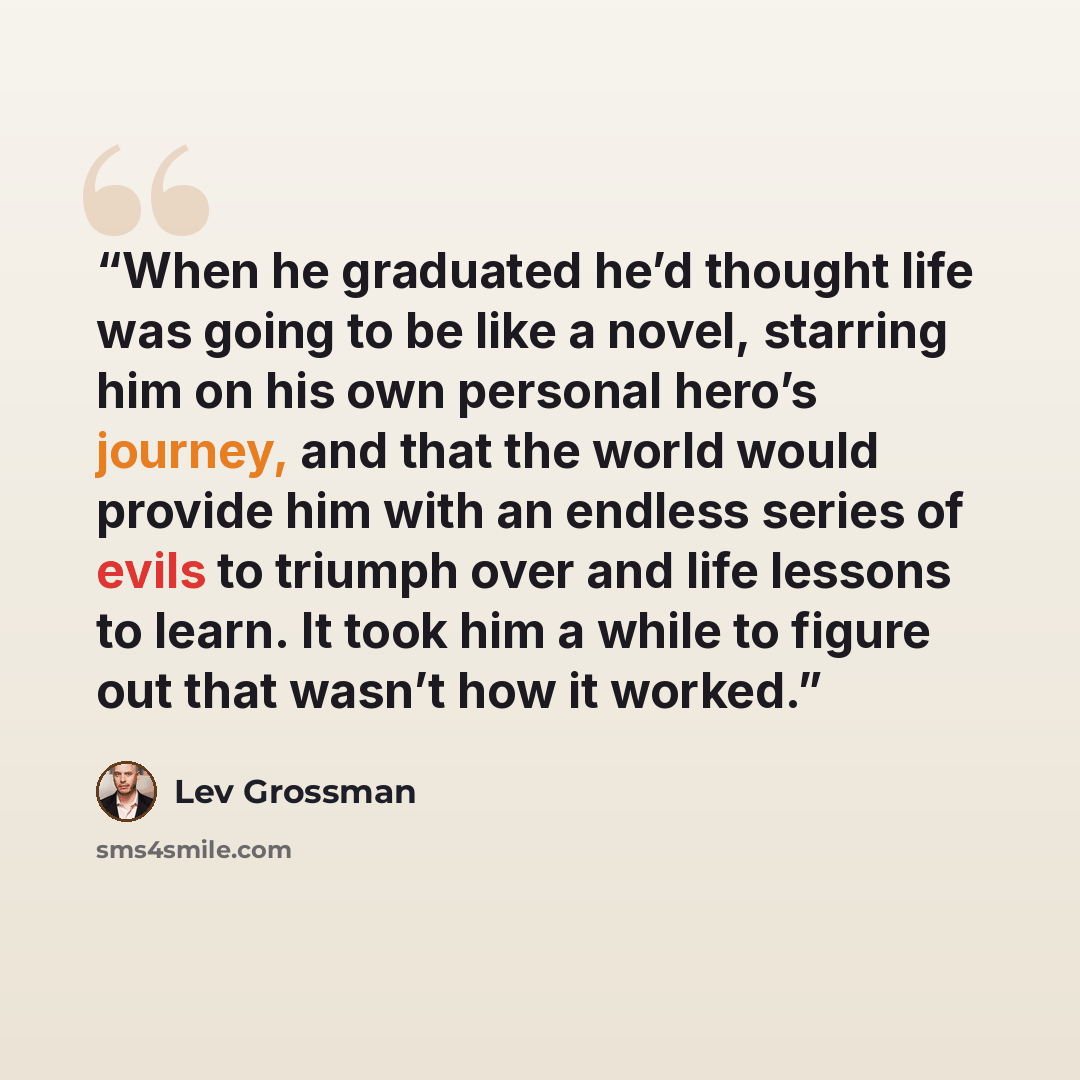 “When he graduated he’d thought life was going to be like a novel, starring him on his own personal hero’s journey, and that the world would provide him with an endless series of evils to triumph over and life lessons to learn. It took him a while to figure out that wasn’t how it worked.” quote by Lev Grossman