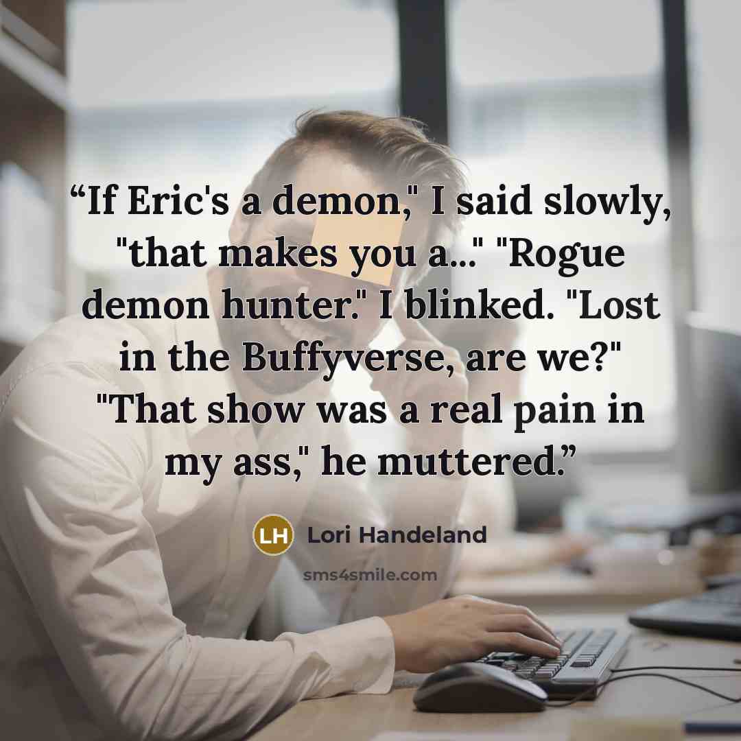 “If Eric's a demon," I said slowly, "that makes you a..." "Rogue demon hunter." I blinked. "Lost in the Buffyverse, are we?" "That show was a real pain in my ass," he muttered.” quote by Lori Handeland
