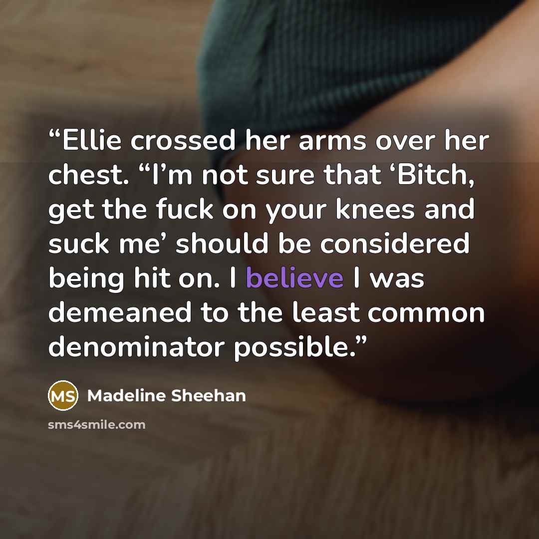 “Ellie crossed her arms over her chest. “I’m not sure that ‘Bitch, get the fuck on your knees and suck me’ should be considered being hit on. I believe I was demeaned to the least common denominator possible.” quote by Madeline Sheehan