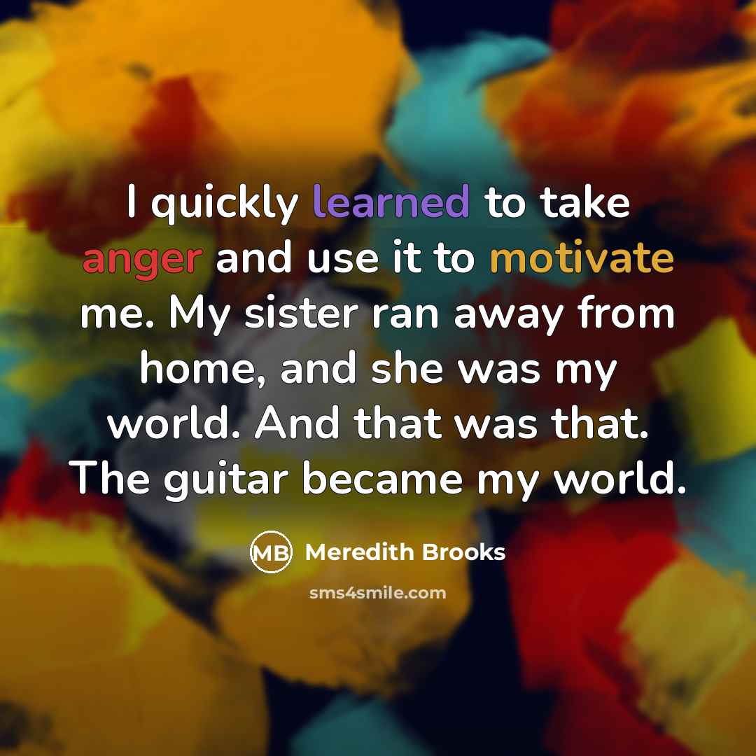 “I quickly learned to take anger and use it to motivate me. My sister ran away from home, and she was my world. And that was that. The guitar became my world.” quote by Meredith Brooks