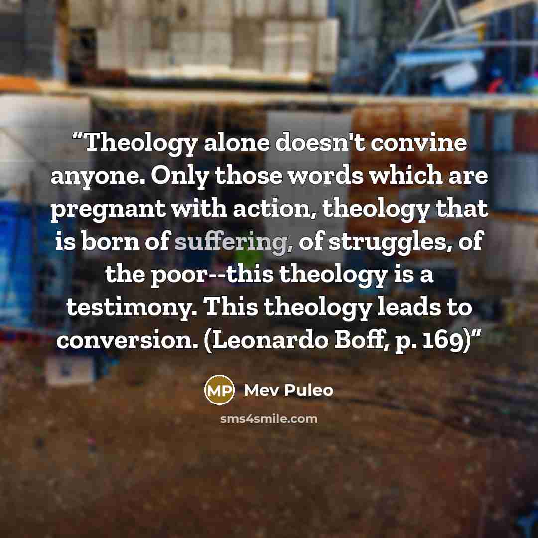“Theology alone doesn't convine anyone. Only those words which are pregnant with action, theology that is born of suffering, of struggles, of the poor--this theology is a testimony. This theology leads to conversion. (Leonardo Boff, p. 169)” quote by Mev Puleo