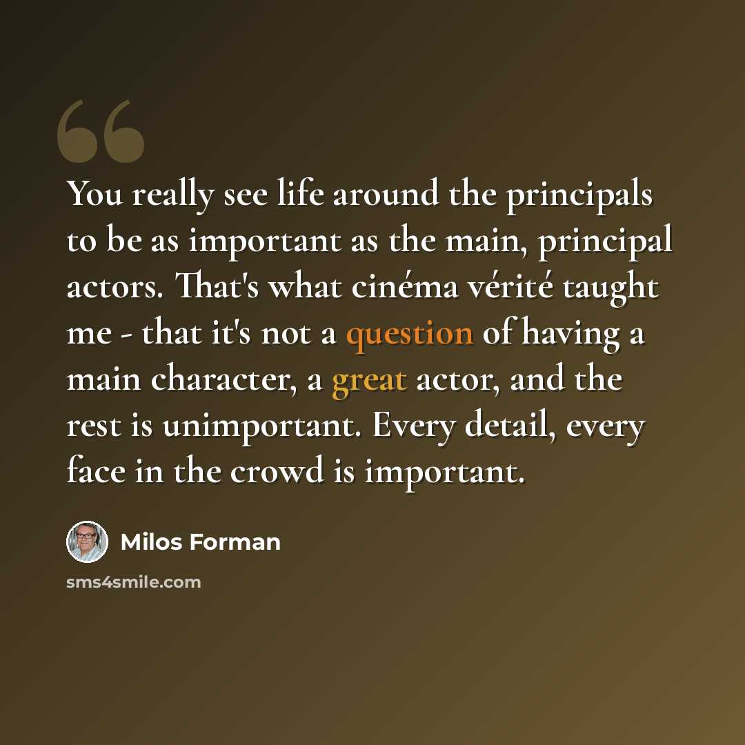 “You really see life around the principals to be as important as the main, principal actors. That's what cinéma vérité taught me - that it's not a question of having a main character, a great actor, and the rest is unimportant. Every detail, every face in the crowd is important.” quote by Milos Forman