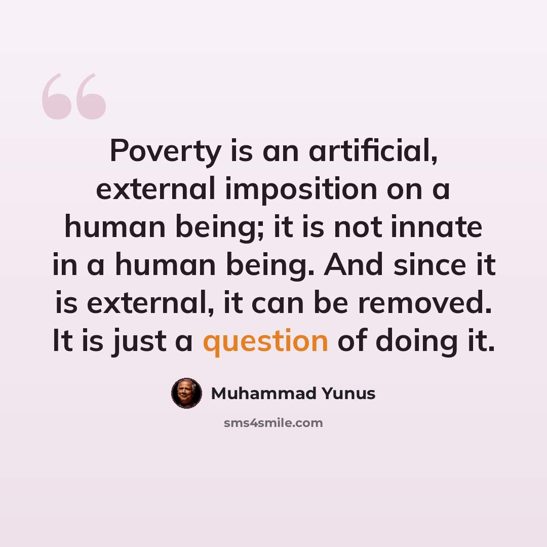“Poverty is an artificial, external imposition on a human being; it is not innate in a human being. And since it is external, it can be removed. It is just a question of doing it.” quote by Muhammad Yunus