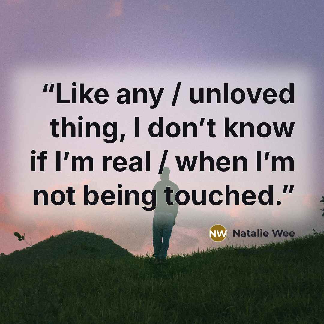 “Like any / unloved thing, I don’t know if I’m real / when I’m not being touched.” quote by Natalie Wee