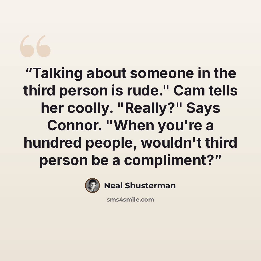 “Talking about someone in the third person is rude." Cam tells her coolly. "Really?" Says Connor. "When you're a hundred people, wouldn't third person be a compliment?” quote by Neal Shusterman