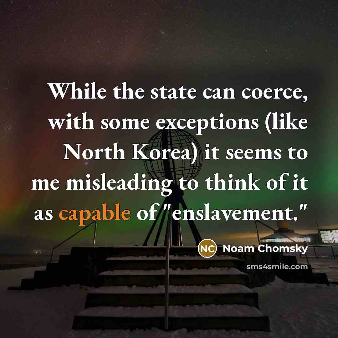 “While the state can coerce, with some exceptions (like North Korea) it seems to me misleading to think of it as capable of "enslavement."” quote by Noam Chomsky