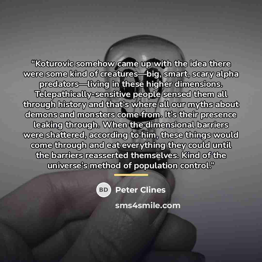 “Koturovic somehow came up with the idea there were some kind of creatures—big, smart, scary alpha predators—living in these higher dimensions. Telepathically-sensitive people sensed them all through history and that’s where all our myths about demons and monsters come from. It’s their presence…” quote by Peter Clines