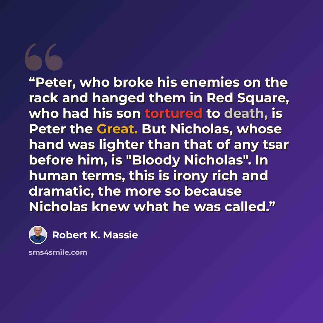 “Peter, who broke his enemies on the rack and hanged them in Red Square, who had his son tortured to death, is Peter the Great. But Nicholas, whose hand was lighter than that of any tsar before him, is "Bloody Nicholas". In human terms, this is irony rich and dramatic, the more so because Nicholas…” quote by Robert K. Massie