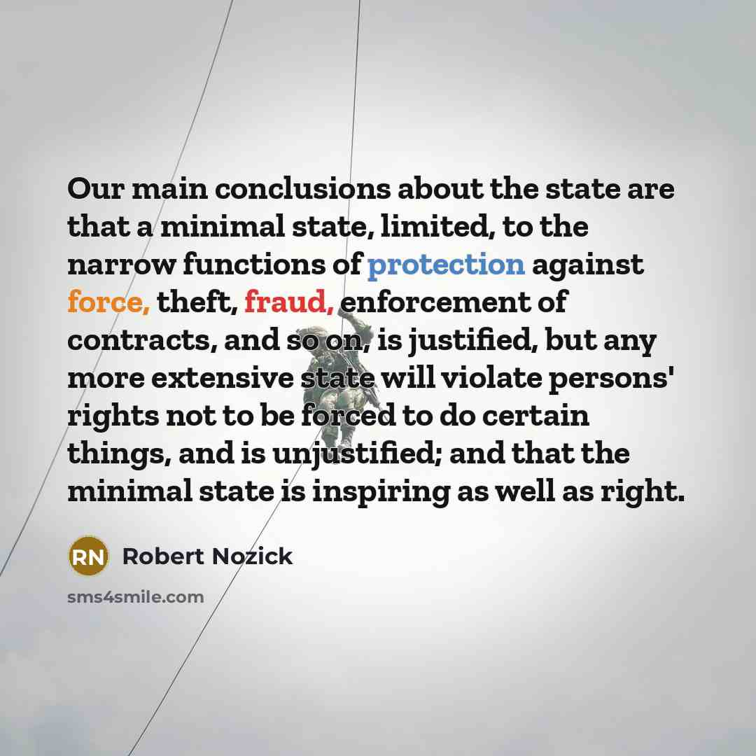 “Our main conclusions about the state are that a minimal state, limited, to the narrow functions of protection against force, theft, fraud, enforcement of contracts, and so on, is justified, but any more extensive state will violate persons' rights not to be forced to do certain things, and is…” quote by Robert Nozick