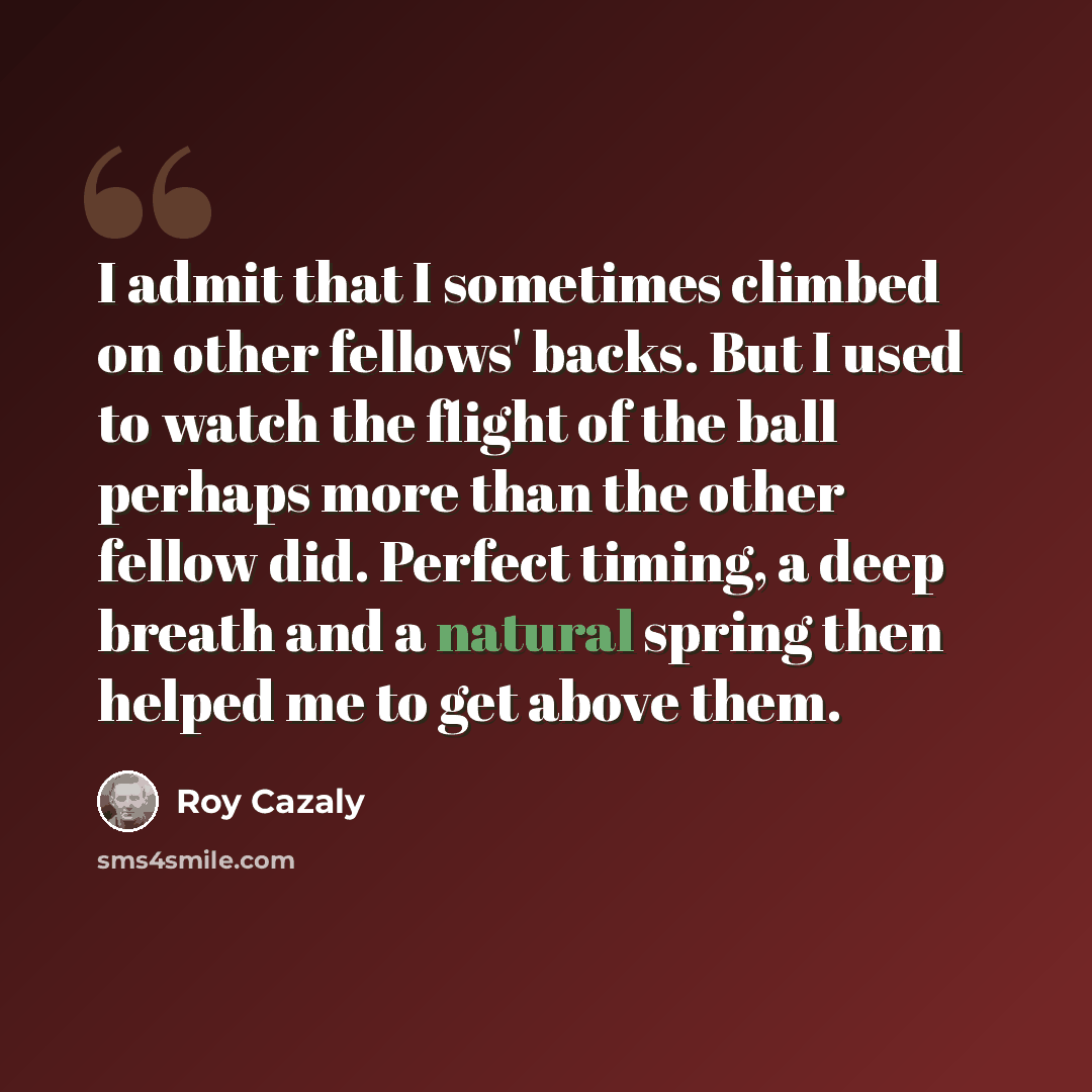“I admit that I sometimes climbed on other fellows' backs. But I used to watch the flight of the ball perhaps more than the other fellow did. Perfect timing, a deep breath and a natural spring then helped me to get above them.” quote by Roy Cazaly