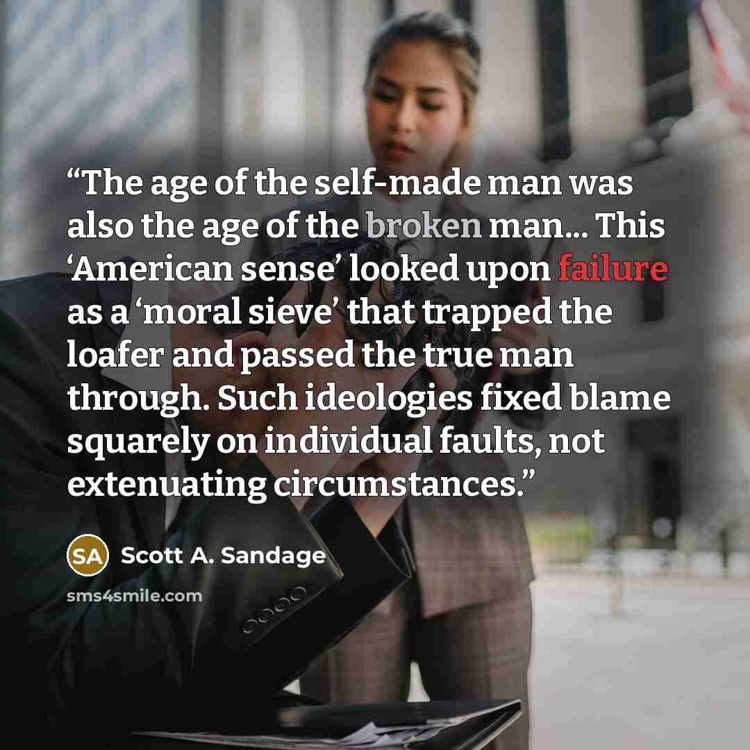 “The age of the self-made man was also the age of the broken man... This ‘American sense’ looked upon failure as a ‘moral sieve’ that trapped the loafer and passed the true man through. Such ideologies fixed blame squarely on individual faults, not extenuating circumstances.” quote by Scott A. Sandage