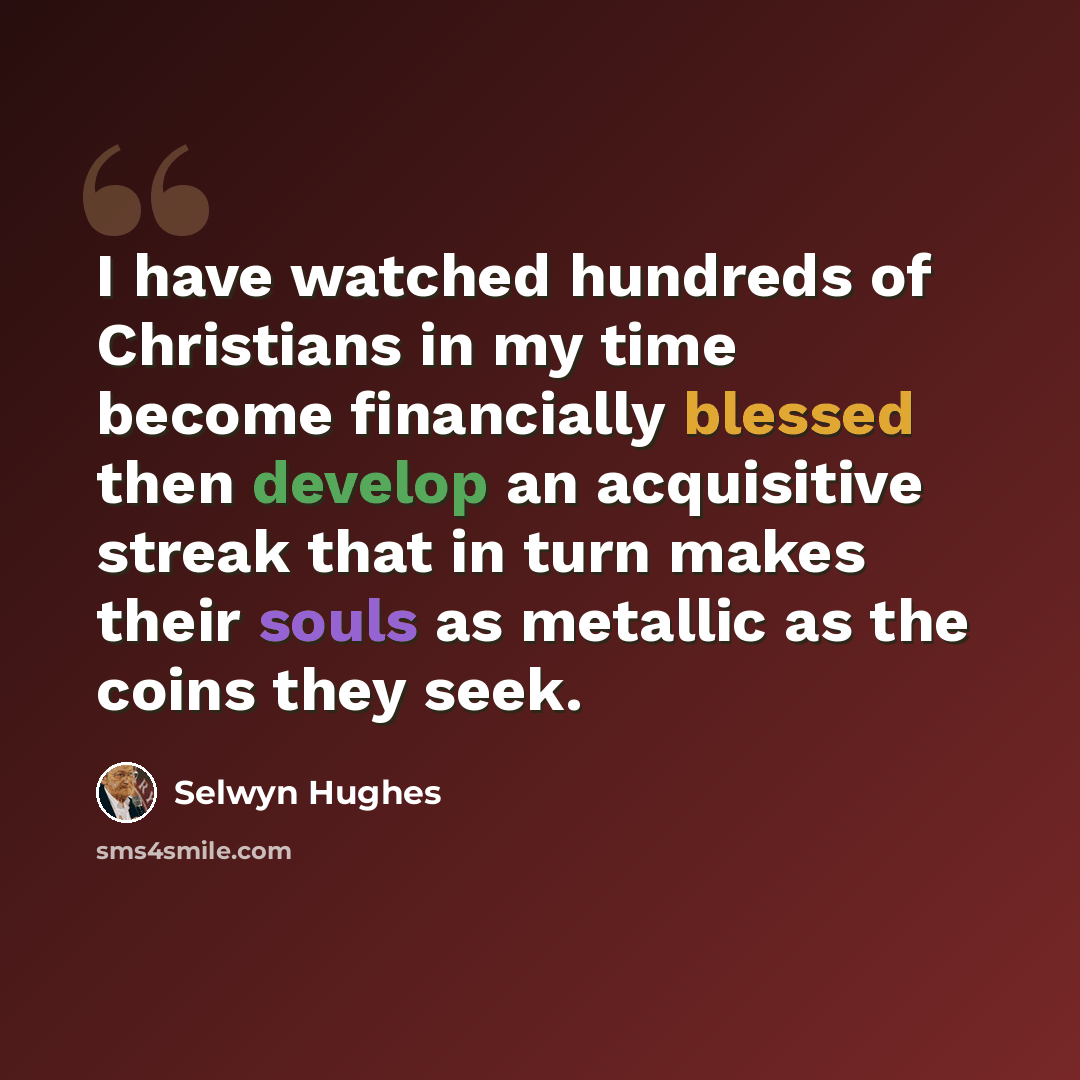 “I have watched hundreds of Christians in my time become financially blessed then develop an acquisitive streak that in turn makes their souls as metallic as the coins they seek.” quote by Selwyn Hughes