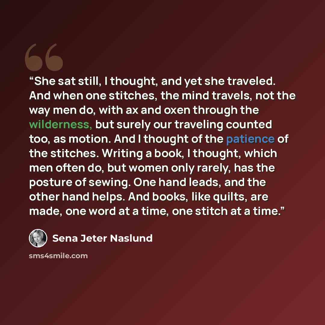 “She sat still, I thought, and yet she traveled. And when one stitches, the mind travels, not the way men do, with ax and oxen through the wilderness, but surely our traveling counted too, as motion. And I thought of the patience of the stitches. Writing a book, I thought, which men often do, but…” quote by Sena Jeter Naslund