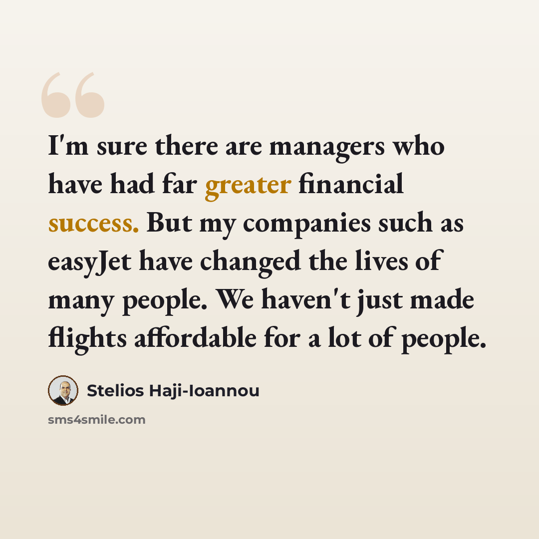 “I'm sure there are managers who have had far greater financial success. But my companies such as easyJet have changed the lives of many people. We haven't just made flights affordable for a lot of people.” quote by Stelios Haji-Ioannou