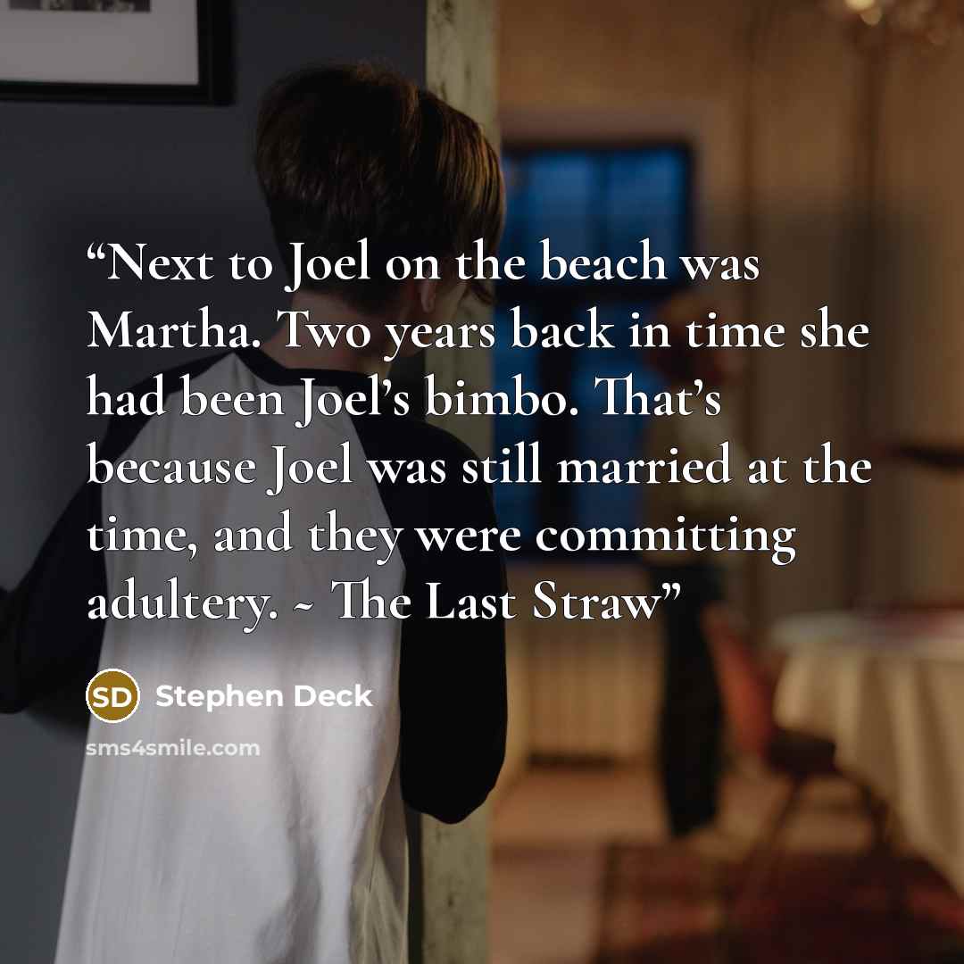 “Next to Joel on the beach was Martha. Two years back in time she had been Joel’s bimbo. That’s because Joel was still married at the time, and they were committing adultery. ~ The Last Straw” quote by Stephen Deck