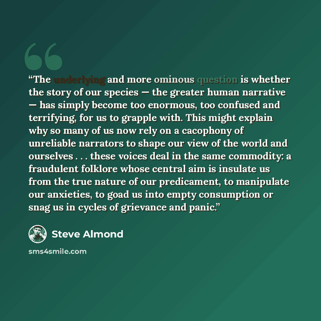 “The underlying and more ominous question is whether the story of our species — the greater human narrative — has simply become too enormous, too confused and terrifying, for us to grapple with. This might explain why so many of us now rely on a cacophony of unreliable narrators to shape our view…” quote by Steve Almond