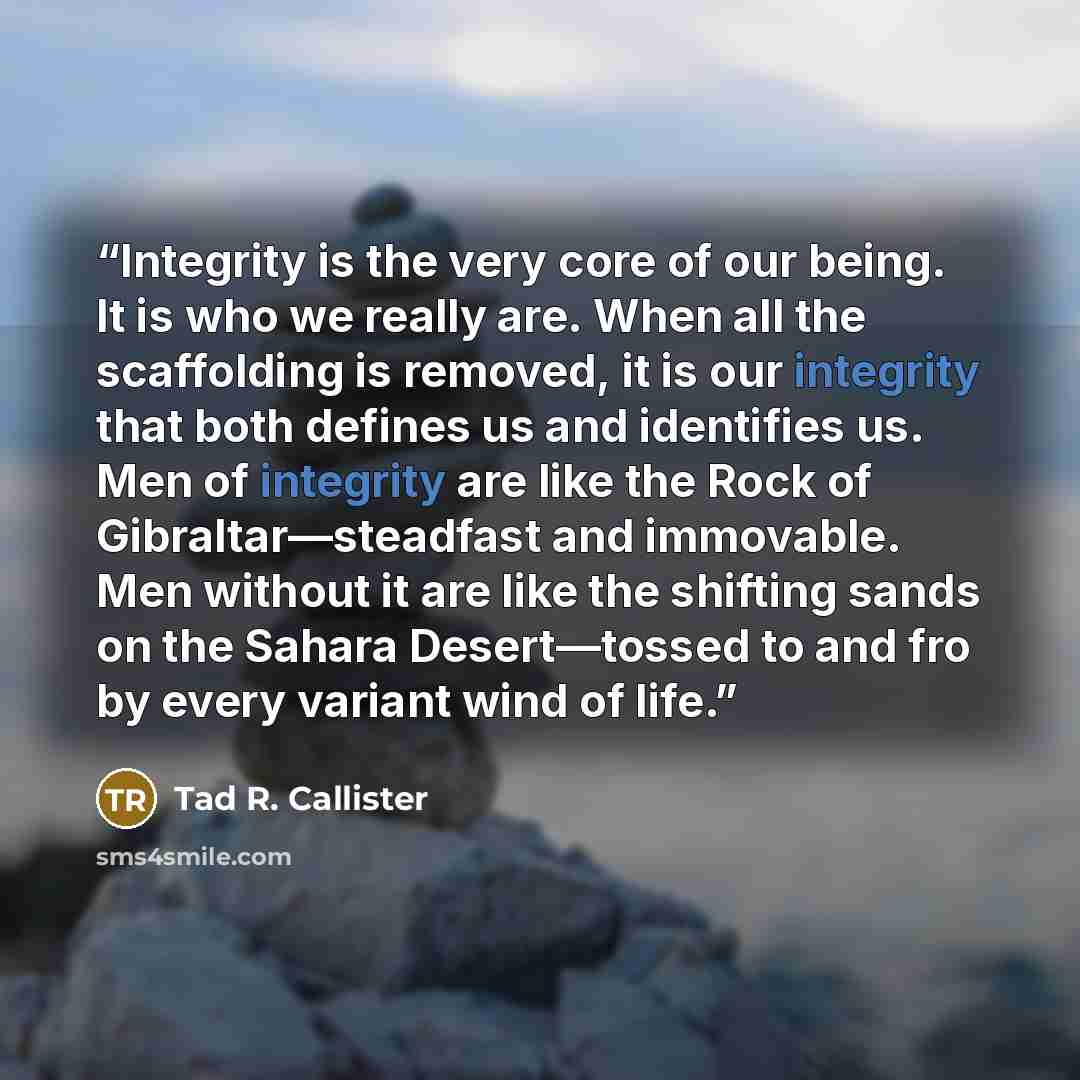 “Integrity is the very core of our being. It is who we really are. When all the scaffolding is removed, it is our integrity that both defines us and identifies us. Men of integrity are like the Rock of Gibraltar—steadfast and immovable. Men without it are like the shifting sands on the Sahara…” quote by Tad R. Callister