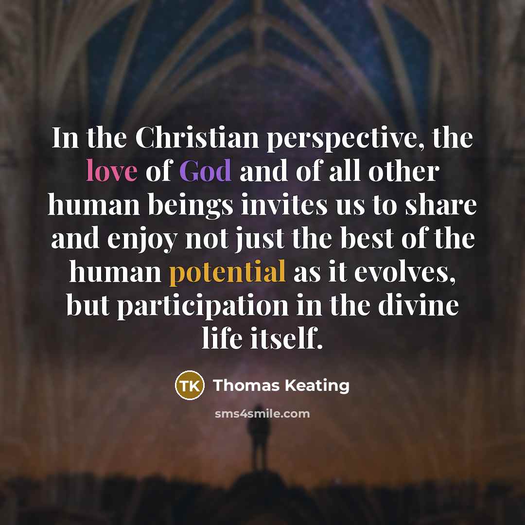 “In the Christian perspective, the love of God and of all other human beings invites us to share and enjoy not just the best of the human potential as it evolves, but participation in the divine life itself.” quote by Thomas Keating